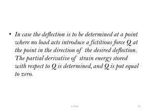 • In case the deflection is to be determined at a point
where no load acts introduce a fictitious force Q at
the point in the direction of the desired deflection.
The partial derivative of strain energy stored
with respect to Q is determined, and Q is put equal
to zero.
21v shiva
 