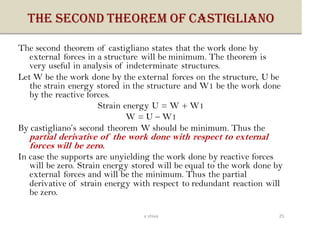 THE SECOND THEOREM OF CASTIGLIANO
The second theorem of castigliano states that the work done by
external forces in a structure will be minimum. The theorem is
very useful in analysis of indeterminate structures.
Let W be the work done by the external forces on the structure, U be
the strain energy stored in the structure and W1 be the work done
by the reactive forces.
Strain energy U = W + W1
W = U – W1
By castigliano’s second theorem W should be minimum. Thus the
partial derivative of the work done with respect to external
forces will be zero.
In case the supports are unyielding the work done by reactive forces
will be zero. Strain energy stored will be equal to the work done by
external forces and will be the minimum. Thus the partial
derivative of strain energy with respect to redundant reaction will
be zero.
25v shiva
 