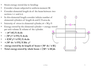 • Strain energy stored due to bending:
• Consider a beam subjected to uniform moment M.
• Consider elemental length ds of the beam between two
sections 1-1 and 2-2.
• In this elemental length consider infinite number of
elemental cylinders of length ds and C/S area da.
• Intensity of stress in elemental cylinder, σ = M.y/I
• Energy stored by the elemental cylinder = energy stored
per unit volume X volume of the cylinder.
• = (σ2/2E) X ds.da
• = (M2 y2/2 I2E) X ds.da
• = Σ(M2 y2/2 I2E) X ds.da
• = (M2 ds / 2 I2E) X Σda .y2
• energy stored by ds length of beam = (M2 ds / 2 IE)
• Total energy stored by whole beam = ∫(M2 / 2 IE)ds
5v shiva
 