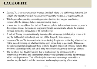 LACK OF FIT:
• Lack of fit is an occurance in trussesin which there is a differencebetween the
lengthof a member and the distance between the nodes it is supposedto fit.
• This happens because the connecting member is either too long or too short as
compared to the distance between corresponding nodes.
• It must also be noted here that lack of fit occurs only in indeterminate trusses because in
determinate trusses the variation in member length automatically adjusts the spacing
between the nodes, hence, lack of fit cannot occur.
• A lack of fit may be unintentionally introduced in a truss due to fabrication errors or it
may be deliberately introduced as a part of the design by the engineer.
• In cases of lack of fit, the member is either forcibly lengthened or forcibly shortened to
fit the truss depending on whether it is too short or too long respectively. This causes
the various members meeting at these joints to develop stresses of opposite nature. This
pre-stress occurring due to lack of fit may be used advantageously in design of truss.
• The members that develop tension due to loading may be introduced with a
compressive pre-stress and the members that develop compression may be introduced
with a tensile pre-stress. This effectively increases the stress range over which a
member may be loaded and the maximum load carrying capacity of the truss.
50v shiva
 