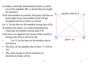 Consider a statically indeterminateframe in which
one of the members BC is shorterthan its length
by amount δ.
To fit this member in position, the joints will have to
be brought closer and member itself will get
elongated and thus will be in tension.
Let ‘x’ be the force in the member having lack of fit
To analyze the frame, it is made determinateby
removing the member having lack of fit
Unit forces are applied at the joints of the members
having lack of fit as shown in fig
• Let ‘k’ be the force in the member due to
unit forces.
• The force in the member due to force ‘x’will be
‘kx’.
• The strain energy in all the members of
determinateframe will be
51v shiva
 
