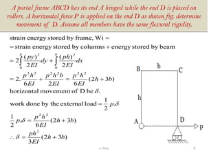 A portal frame ABCD has its end A hinged while the end D is placed on
rollers. A horizontal force P is applied on the end D as shown fig. determine
movement of D. Assume all members have the same flexural rigidity.
)32(
3
)32(
6
.
2
1
.
2
1
loadexternalby thedonework
.beDofmovementhorizontal
)32(
626
.2
2
)(
2
)(
2
beambystoredenergycolumnsbystoredenergystrain
Wiframe,bystoredenergystrain
2
22
222232
0
2
0
2
bh
EI
ph
bh
EI
hp
p
p
bh
EI
hp
EI
bhp
EI
hp
dx
EI
ph
dy
EI
py
bh
+=
+=
=
+=+=
+=
+=
=





8v shiva
 