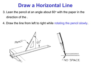 Draw a Horizontal Line
3. Lean the pencil at an angle about 60o with the paper in the
direction of the .
4. Draw the line from left to right while rotating the pencil slowly.

 