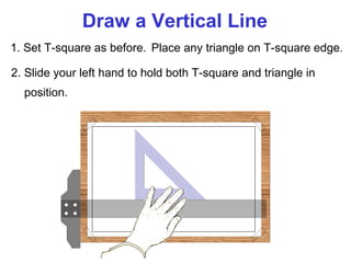 Draw a Vertical Line
1. Set T-square as before. Place any triangle on T-square edge.
2. Slide your left hand to hold both T-square and triangle in
position.

 