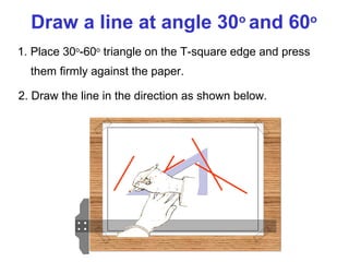 Draw a line at angle 30o and 60o
1. Place 30o-60o triangle on the T-square edge and press
them firmly against the paper.
2. Draw the line in the direction as shown below.

 