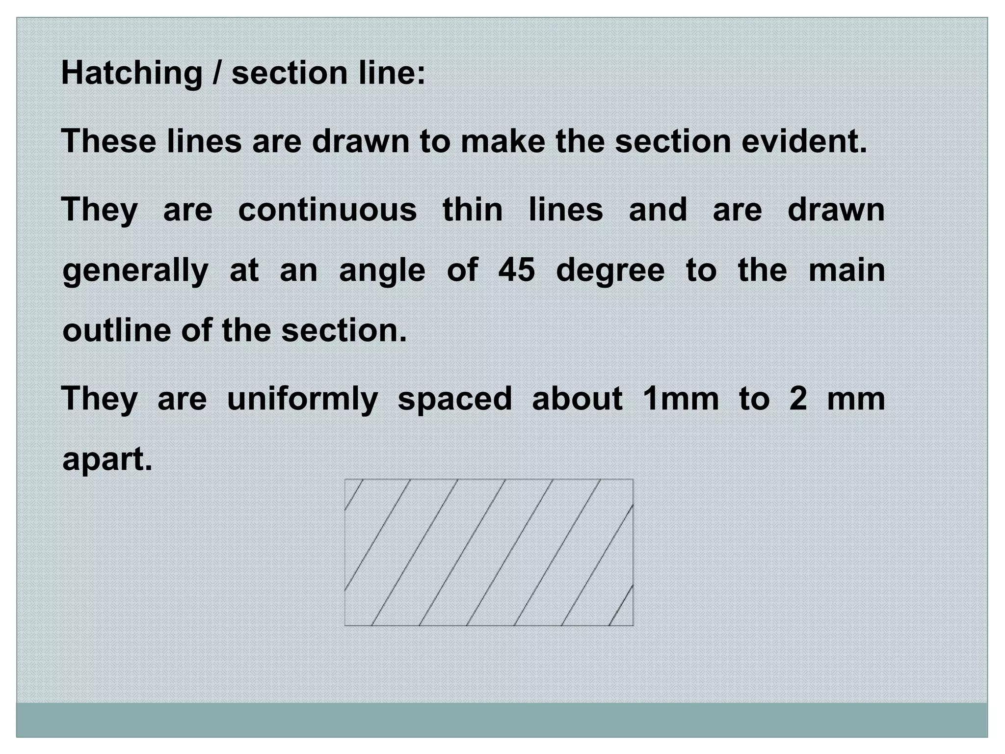 Hatching / section line:
These lines are drawn to make the section evident.
They are continuous thin lines and are drawn
generally at an angle of 45 degree to the main
outline of the section.
They are uniformly spaced about 1mm to 2 mm
apart.
 