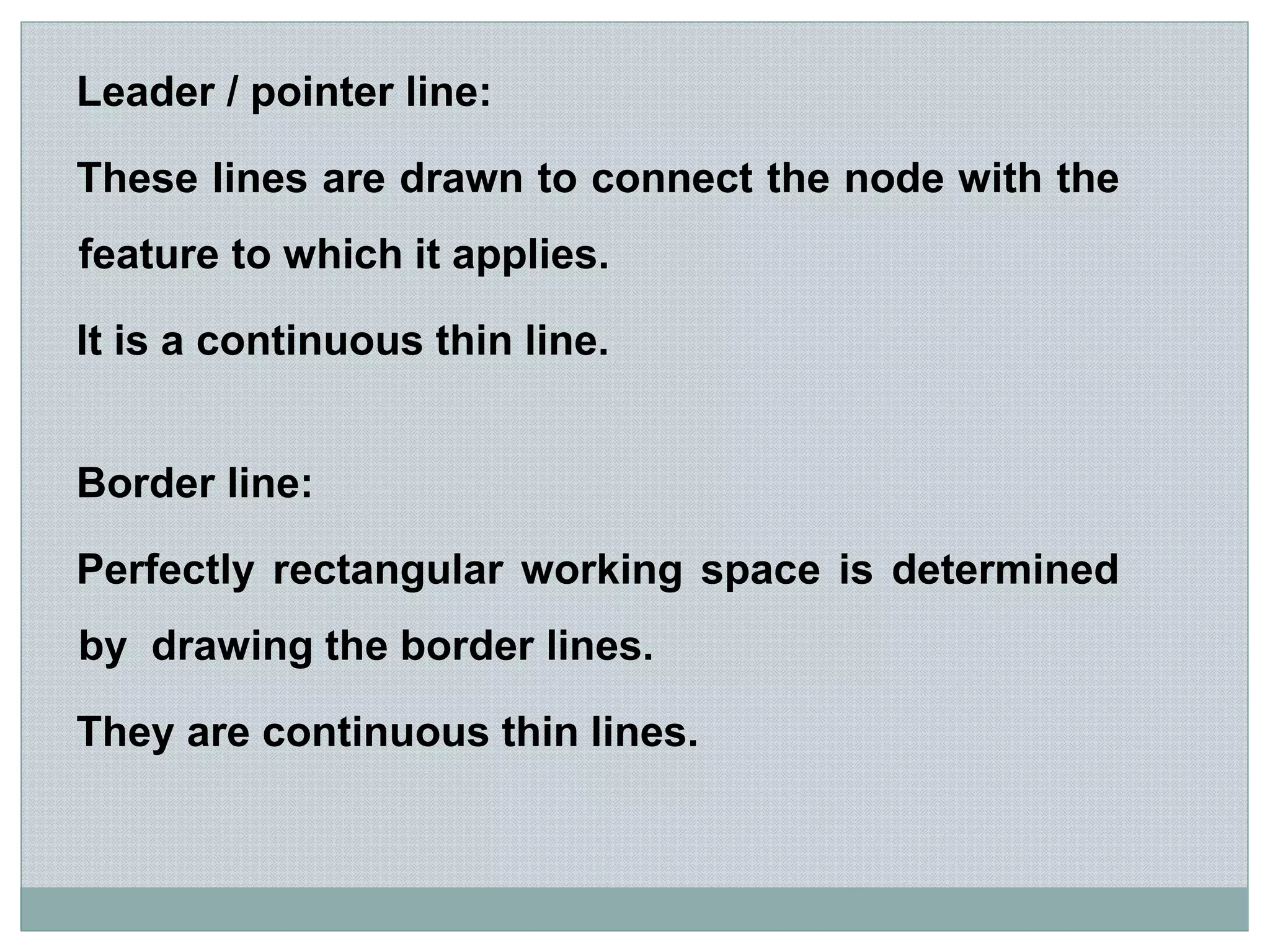 Leader / pointer line:
These lines are drawn to connect the node with the
feature to which it applies.
It is a continuous thin line.
Border line:
Perfectly rectangular working space is determined
by drawing the border lines.
They are continuous thin lines.
 
