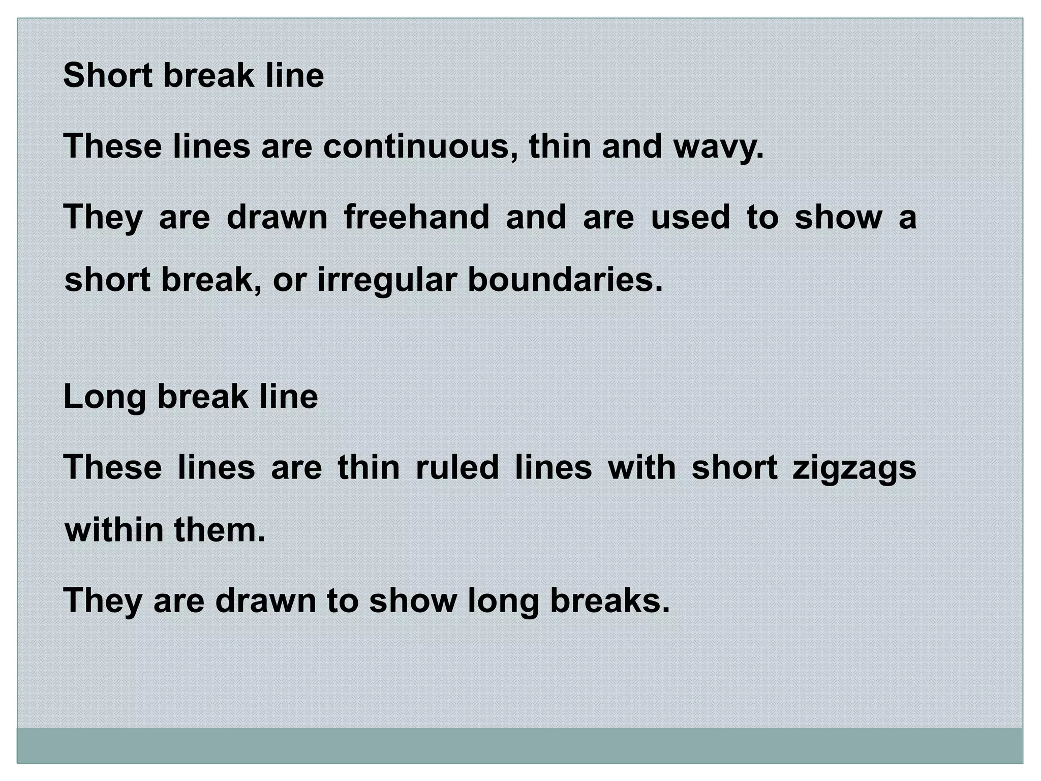 Short break line
These lines are continuous, thin and wavy.
They are drawn freehand and are used to show a
short break, or irregular boundaries.
Long break line
These lines are thin ruled lines with short zigzags
within them.
They are drawn to show long breaks.
 