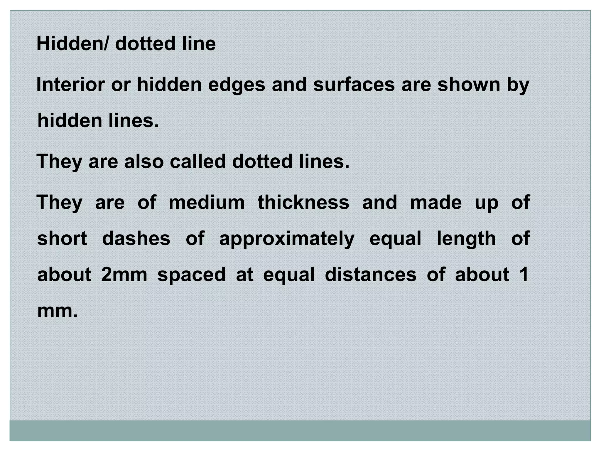 Hidden/ dotted line
Interior or hidden edges and surfaces are shown by
hidden lines.
They are also called dotted lines.
They are of medium thickness and made up of
short dashes of approximately equal length of
about 2mm spaced at equal distances of about 1
mm.
 