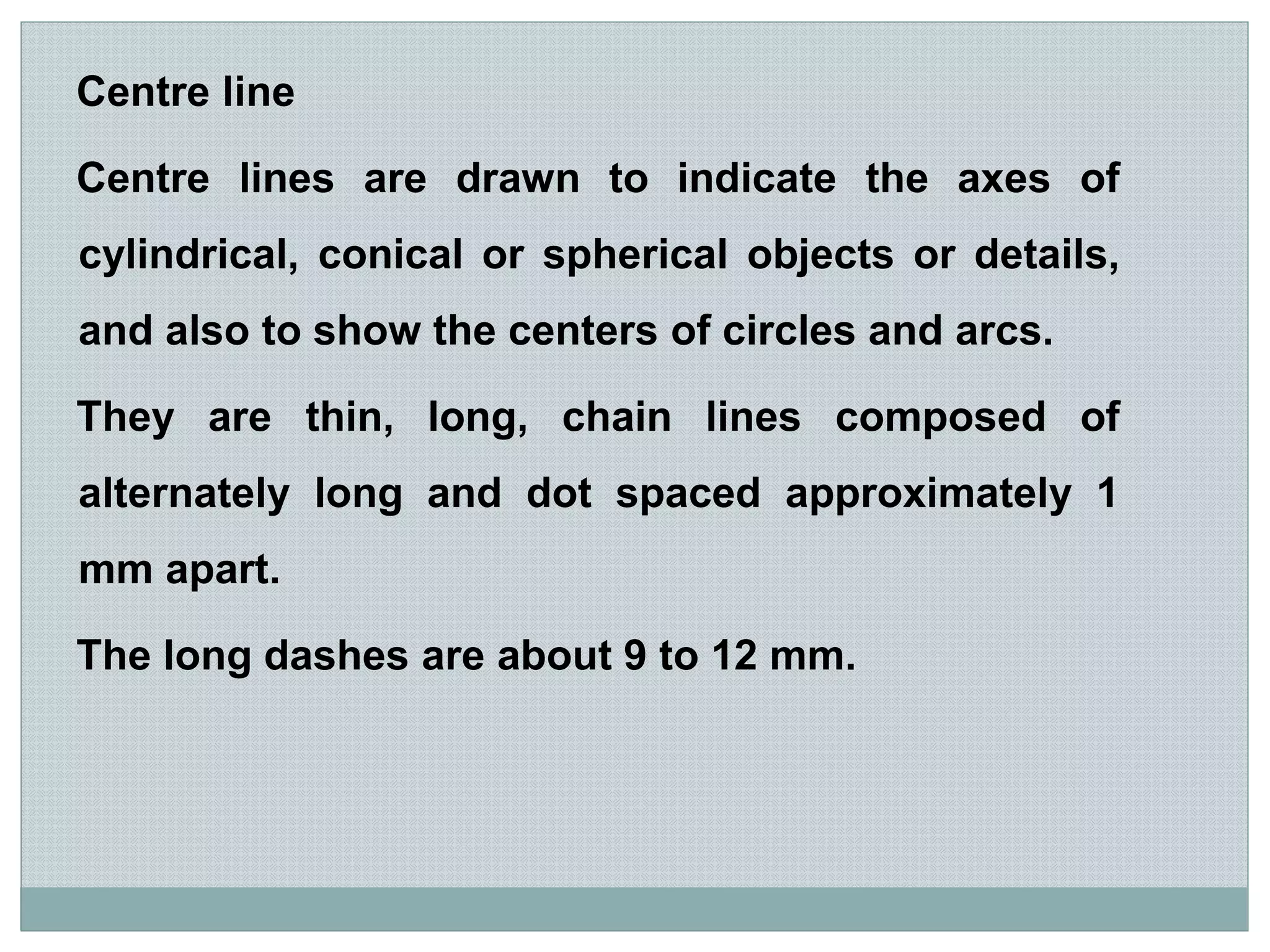 Centre line
Centre lines are drawn to indicate the axes of
cylindrical, conical or spherical objects or details,
and also to show the centers of circles and arcs.
They are thin, long, chain lines composed of
alternately long and dot spaced approximately 1
mm apart.
The long dashes are about 9 to 12 mm.
 