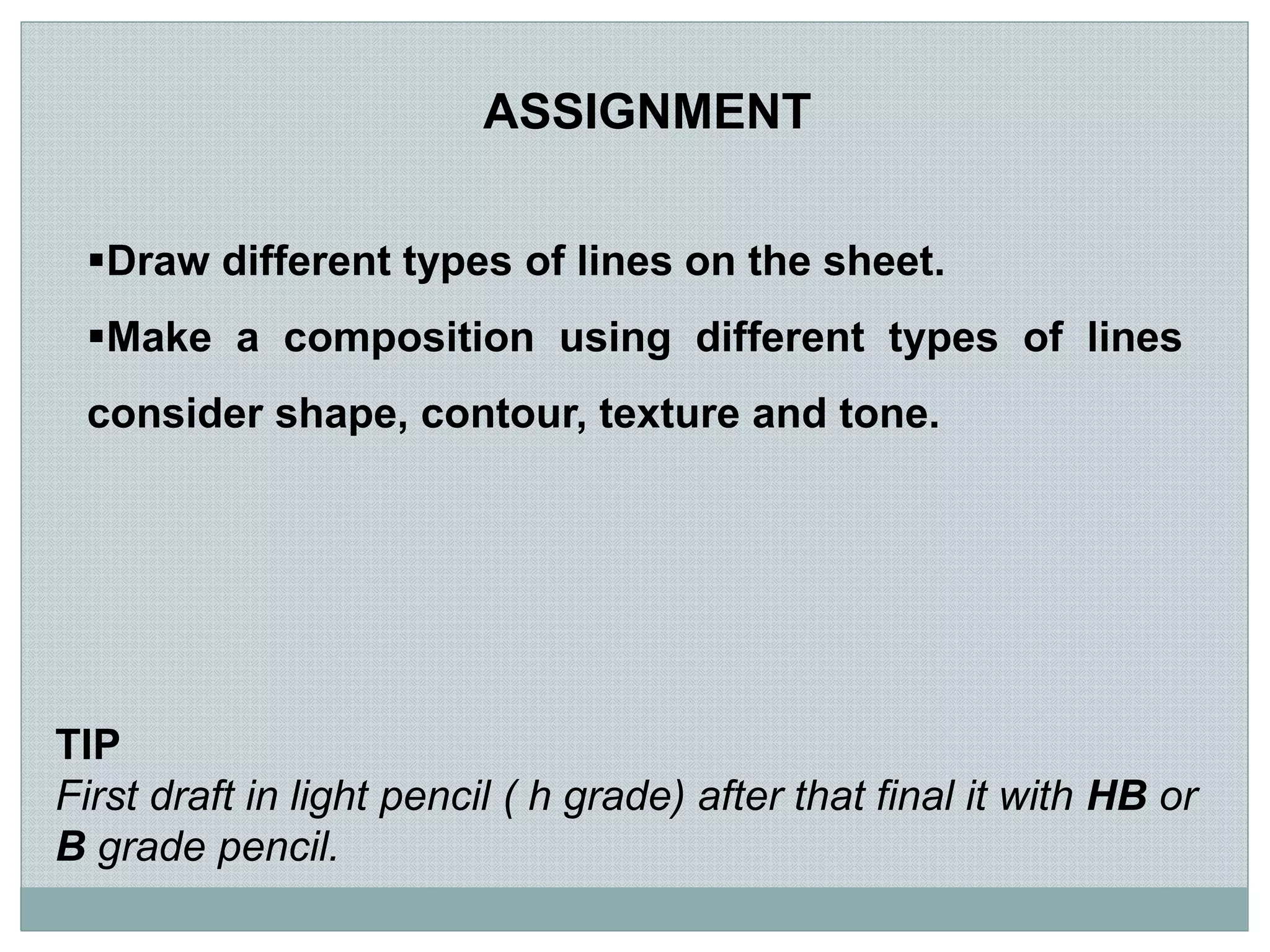 Draw different types of lines on the sheet.
Make a composition using different types of lines
consider shape, contour, texture and tone.
ASSIGNMENT
TIP
First draft in light pencil ( h grade) after that final it with HB or
B grade pencil.
 
