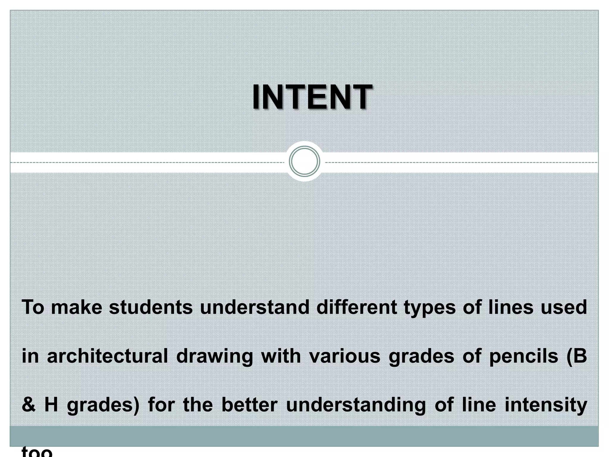 To make students understand different types of lines used
in architectural drawing with various grades of pencils (B
& H grades) for the better understanding of line intensity
INTENT
 