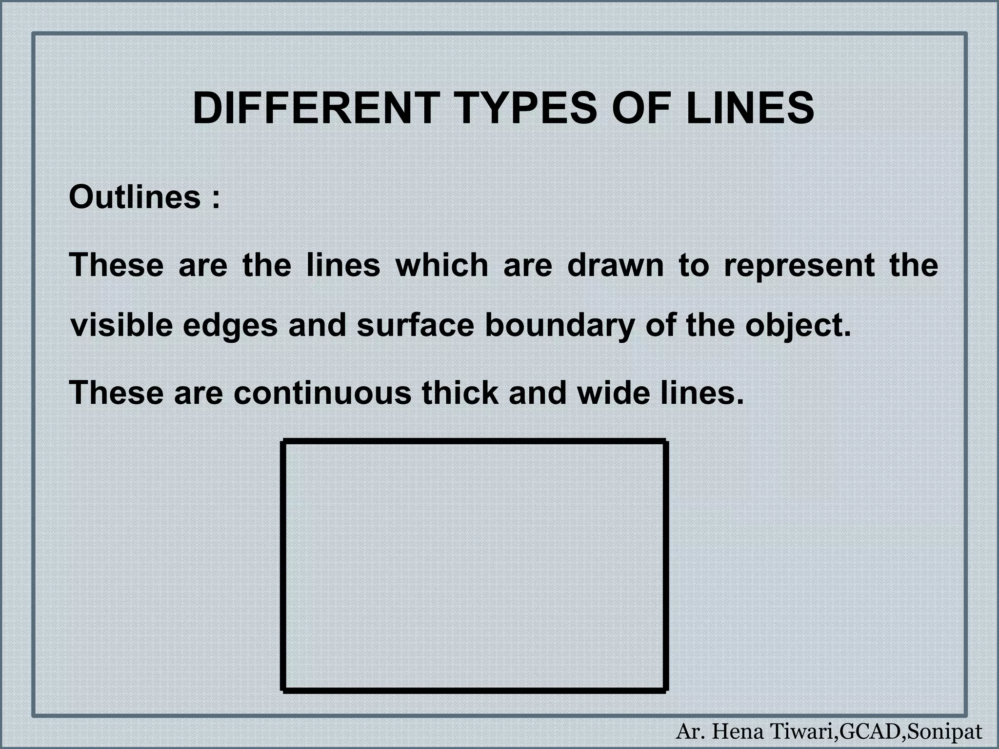 Ar. Hena Tiwari,GCAD,Sonipat
DIFFERENT TYPES OF LINES
Outlines :
These are the lines which are drawn to represent the
visible edges and surface boundary of the object.
These are continuous thick and wide lines.
 
