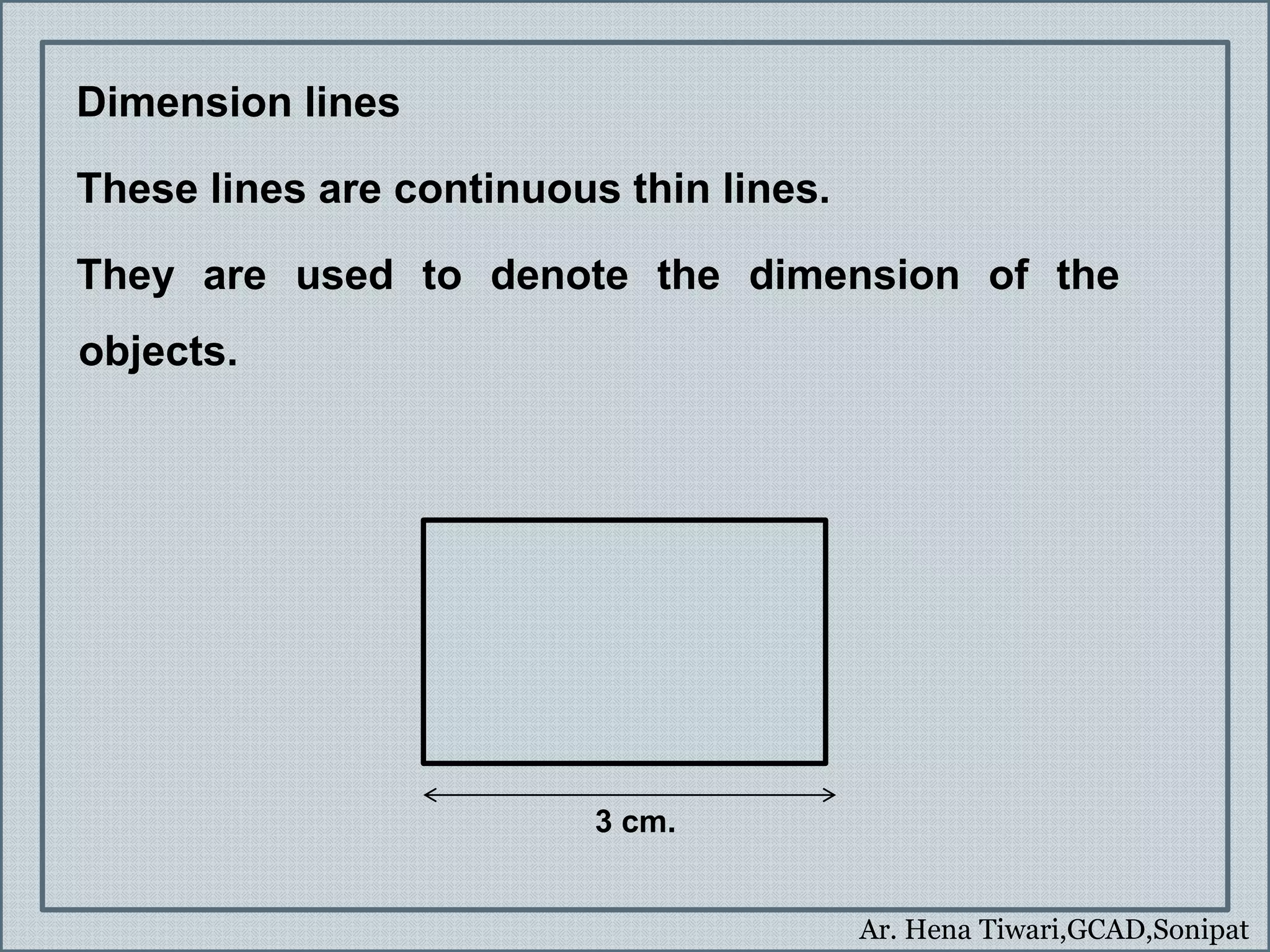 Ar. Hena Tiwari,GCAD,Sonipat
Dimension lines
These lines are continuous thin lines.
They are used to denote the dimension of the
objects.
3 cm.
 