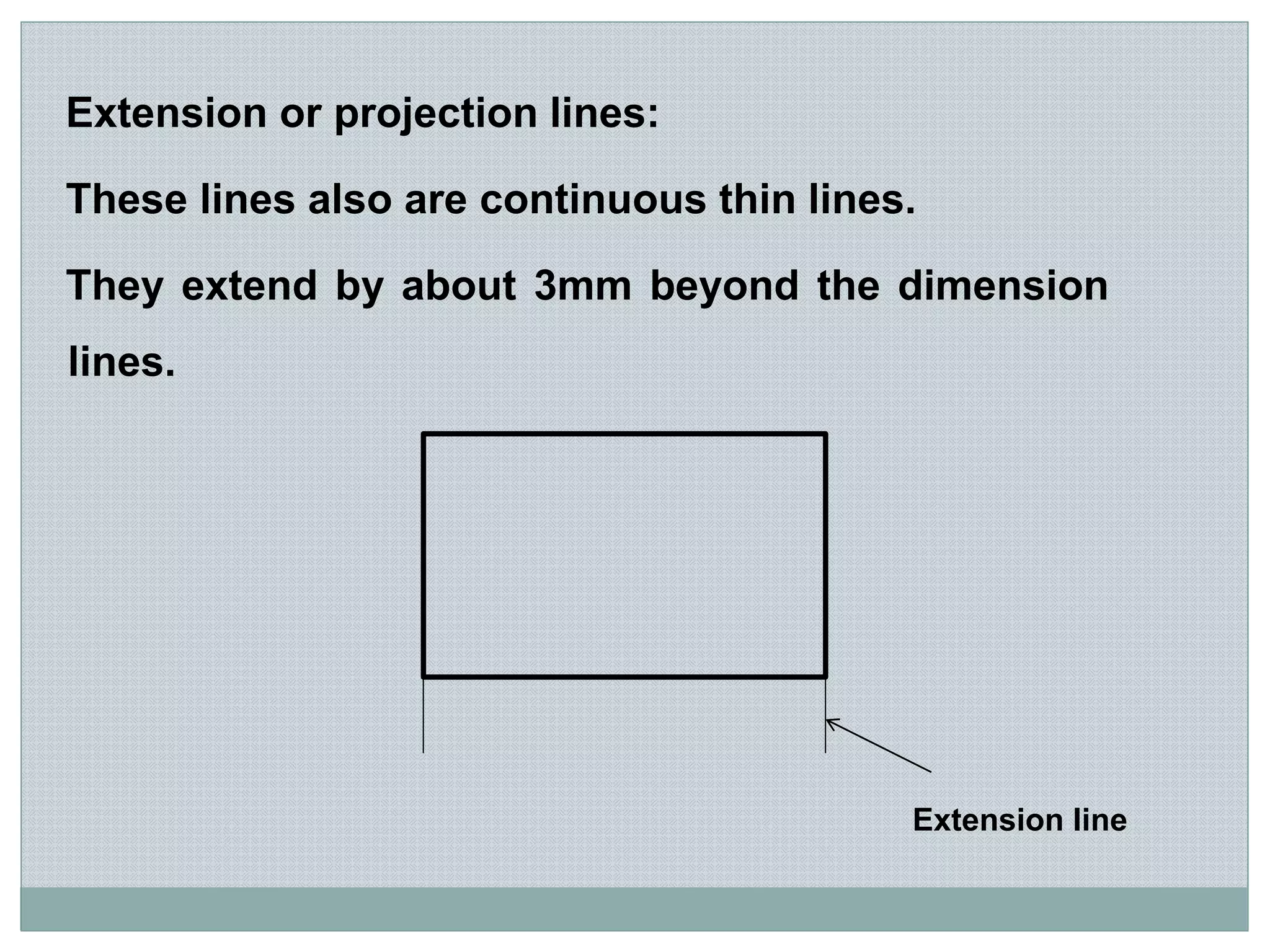 Extension or projection lines:
These lines also are continuous thin lines.
They extend by about 3mm beyond the dimension
lines.
Extension line
 