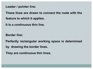 Leader / pointer line:
These lines are drawn to connect the node with the
feature to which it applies.
It is a continuous thin line.
Border line:
Perfectly rectangular working space is determined
by drawing the border lines.
They are continuous thin lines.
 