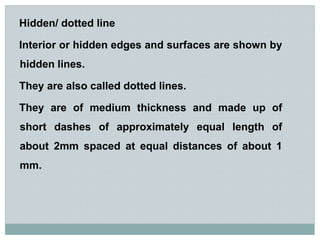 Hidden/ dotted line
Interior or hidden edges and surfaces are shown by
hidden lines.
They are also called dotted lines.
They are of medium thickness and made up of
short dashes of approximately equal length of
about 2mm spaced at equal distances of about 1
mm.
 