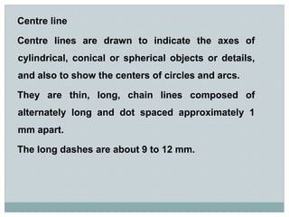 Centre line
Centre lines are drawn to indicate the axes of
cylindrical, conical or spherical objects or details,
and also to show the centers of circles and arcs.
They are thin, long, chain lines composed of
alternately long and dot spaced approximately 1
mm apart.
The long dashes are about 9 to 12 mm.
 