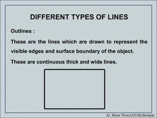 Ar. Hena Tiwari,GCAD,Sonipat
DIFFERENT TYPES OF LINES
Outlines :
These are the lines which are drawn to represent the
visible edges and surface boundary of the object.
These are continuous thick and wide lines.
 