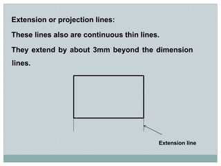 Extension or projection lines:
These lines also are continuous thin lines.
They extend by about 3mm beyond the dimension
lines.
Extension line
 