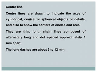Centre line
Centre lines are drawn to indicate the axes of
cylindrical, conical or spherical objects or details,
and also ...