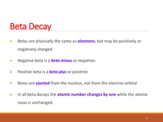 Beta Decay
 Betas are physically the same as electrons, but may be positively or
negatively charged.
 Negative beta is a beta minus or negatron.
 Positive beta is a beta plus or positron.
 Betas are ejected from the nucleus, not from the electron orbital
 In all beta decays the atomic number changes by one while the atomic
mass is unchanged.
17
 