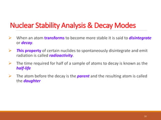  When an atom transforms to become more stable it is said to disintegrate
or decay.
 This property of certain nuclides to spontaneously disintegrate and emit
radiation is called radioactivity.
 The time required for half of a sample of atoms to decay is known as the
half-life
 The atom before the decay is the parent and the resulting atom is called
the daughter
10
Nuclear Stability Analysis & Decay Modes
 