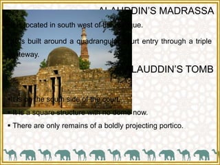 ALAUDDIN’S MADRASSA
It is on the south side of the court.
 It is a square structure with no dome now.
 There are only remains of a boldly projecting portico.
 It is located in south west of the mosque.
 It is built around a quadrangular court entry through a triple
gateway.
ALAUDDIN’S TOMB
 