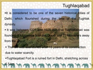 Tughlaqabad
It is considered to be one of the seven historical cities of
Delhi, which flourished during the time of the Tughlak
dynasty.
 It was between 1321 and 1325 AD, that Tughlakabad was
founded, 8 kilometers from the Qutab and 15 kilometers away
from the city.
 The fort was abandoned after 15 years of its construction
due to water scarcity.
Tughlaqabad Fort is a ruined fort in Delhi, stretching across
6.5 km
 