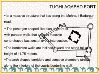 TUGHLAQABAD FORT
Its a massive structure that lies along the Mehrauli-Badarpur
road.
 The pentagon shaped like plan is guarded
with parapet walls that support massive
cone-shaped bastions at every intersection.
The borderline walls are inclined inward and stand tall at a
height of 11.75 meters.
The arch shaped corridors and concave chambers stretch
along the interiors of the courts borderline wall.
 