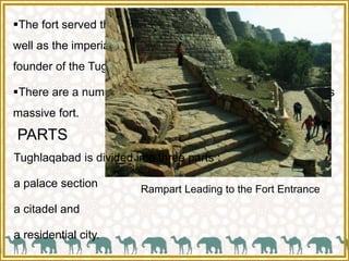 The fort served the dual purpose of a defensive structure as
well as the imperial capital of Ghiyas-ud-din Tughlaq, the
founder of the Tughlaq dynasty.
There are a number of monuments within the precincts of this
massive fort.
Rampart Leading to the Fort Entrance
PARTS
Tughlaqabad is divided into three parts :
a palace section
a citadel and
a residential city.
 