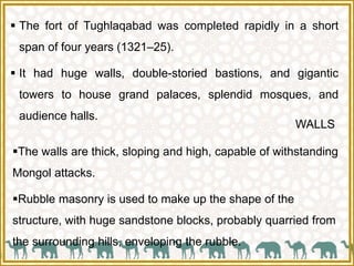  The fort of Tughlaqabad was completed rapidly in a short
span of four years (1321–25).
 It had huge walls, double-storied bastions, and gigantic
towers to house grand palaces, splendid mosques, and
audience halls.
WALLS
The walls are thick, sloping and high, capable of withstanding
Mongol attacks.
Rubble masonry is used to make up the shape of the
structure, with huge sandstone blocks, probably quarried from
the surrounding hills, enveloping the rubble.
 