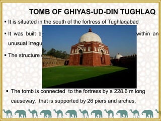 TOMB OF GHIYAS-UD-DIN TUGHLAQ
 It is situated in the south of the fortress of Tughlaqabad
 It was built by Ghiyas-ud-din Tughlaq in AD 1325 within an
unusual irregular pentagonal fortified enclosure.
 The structure of this building is simple but elegant.
 The tomb is connected to the fortress by a 228.6 m long
causeway, that is supported by 26 piers and arches.
 