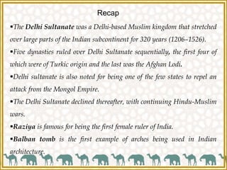 Recap
The Delhi Sultanate was a Delhi-based Muslim kingdom that stretched
over large parts of the Indian subcontinent for 320 years (1206–1526).
Five dynasties ruled over Delhi Sultanate sequentially, the first four of
which were of Turkic origin and the last was the Afghan Lodi.
Delhi sultanate is also noted for being one of the few states to repel an
attack from the Mongol Empire.
The Delhi Sultanate declined thereafter, with continuing Hindu-Muslim
wars.
Raziya is famous for being the first female ruler of India.
Balban tomb is the first example of arches being used in Indian
architecture.
 