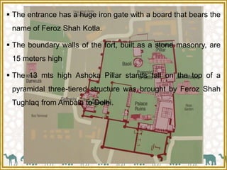  The entrance has a huge iron gate with a board that bears the
name of Feroz Shah Kotla.
 The boundary walls of the fort, built as a stone masonry, are
15 meters high
 The 13 mts high Ashoka Pillar stands tall on the top of a
pyramidal three-tiered structure was brought by Feroz Shah
Tughlaq from Ambala to Delhi.
 