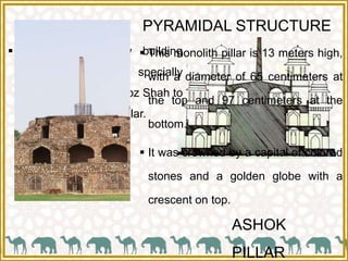 PYRAMIDAL STRUCTURE
 It is a three-storey building
which was specially
commissioned by Feroz Shah to
support the Ashoka pillar.
ASHOK
PILLAR
 This monolith pillar is 13 meters high,
with a diameter of 65 centimeters at
the top and 97 centimeters at the
bottom.
 It was crowned by a capital of colored
stones and a golden globe with a
crescent on top.
 