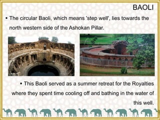 BAOLI
 The circular Baoli, which means 'step well', lies towards the
north western side of the Ashokan Pillar.
 This Baoli served as a summer retreat for the Royalties
where they spent time cooling off and bathing in the water of
this well.
 