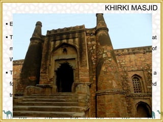 KHIRKI MASJID
 Entrance of khirki masjid is from south.
 The word 'Khirki' prefixed to masjid is an Urdu word that
means "window" and hence is also called "The Masjid of
Windows"
 The Masjid, which is in a quadrangular shape, was built as a
fortress with an unusual fusion of Islamic and
traditional Hindu architecture.
 