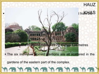 HAUZ
KHAS The name Hauz Khas in Urdu language is derived from the
words -
 ‘Hauz’: “water tank” (or lake) and
 ‘Khas’:“royal”- the “Royal tank”
 The madrasa complex measures 76 metres 138 metres
 The six individual domed pavilions are all scattered in the
gardens of the eastern part of the complex.
 