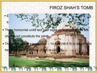 FIROZ SHAH’S TOMB
 Entry to the tomb is through a passage in the south leading
to the doorway.
 Three horizontal units laid over eight vertical posts that are
chamfered constitute the plinth.
 The dome with a square plan – 14.8 m (48.6 ft) in length and
height – has a diameter of 8.8 m (28.9 ft).
 
