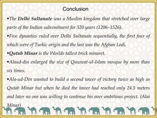 Conclusion
The Delhi Sultanate was a Muslim kingdom that stretched over large
parts of the Indian subcontinent for 320 years (1206–1526).
Five dynasties ruled over Delhi Sultanate sequentially, the first four of
which were of Turkic origin and the last was the Afghan Lodi.
Qutub Minar is the Worlds tallest brick minaret.
Alaud-din enlarged the size of Quwwat-ul-Islam mosque by more than
six times.
Ala-ud-Din wanted to build a second tower of victory twice as high as
Qutab Minar but when he died the tower had reached only 24.5 meters
and later no one was willing to continue his over ambitious project. (Alai
Minar)
 