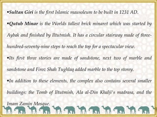 Sultan Giri is the first Islamic mausoleum to be built in 1231 AD.
Qutub Minar is the Worlds tallest brick minaret which was started by
Aybak and finished by Iltutmish. It has a circular stairway made of three-
hundred-seventy-nine steps to reach the top for a spectacular view.
Its first three stories are made of sandstone, next two of marble and
sandstone and Firoz Shah Tughlaq added marble to the top storey.
In addition to these elements, the complex also contains several smaller
buildings: the Tomb of Iltutmish, Ala al-Din Khalji's madrasa, and the
Imam Zamin Mosque.
 