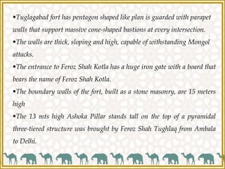 Tuglagabad fort has pentagon shaped like plan is guarded with parapet
walls that support massive cone-shaped bastions at every intersection.
The walls are thick, sloping and high, capable of withstanding Mongol
attacks.
The entrance to Feroz Shah Kotla has a huge iron gate with a board that
bears the name of Feroz Shah Kotla.
The boundary walls of the fort, built as a stone masonry, are 15 meters
high
The 13 mts high Ashoka Pillar stands tall on the top of a pyramidal
three-tiered structure was brought by Feroz Shah Tughlaq from Ambala
to Delhi.
 
