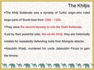 The Khiljis
The Khilji Sultanate was a dynasty of Turkic origin who ruled
large parts of South Asia from 1290 - 1320.
They were the second dynasty to rule the Delhi Sultanate.
Led by their powerful ruler, Ala-ud-din Khilji, they are historically
notable for repeatedly defending India from Mongols attacks.
Alauddin Khalji, murdered his uncle Jalaluddin Firoze to gain
the throne.
 
