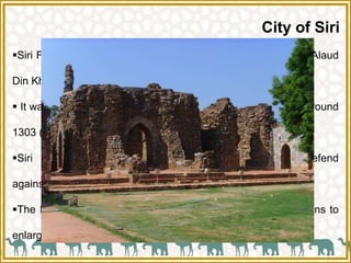 City of Siri
Siri Fort, in the city of New Delhi, was built during the rule of Alaud
Din Khalji to defend the city from the onslaught of the Mongols.
 It was the second of the seven cities of medieval Delhi built around
1303 (stated to be the first entirely constructed by Muslims).
Siri was created between 1297 and 1307 to defend
against Mongol invasions of India and Delhi.
The Fort served as the seat of his power during his campaigns to
enlarge his territory.
 