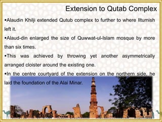 Extension to Qutab Complex
Alaudin Khilji extended Qutub complex to further to where Iltumish
left it.
Alaud-din enlarged the size of Quwwat-ul-Islam mosque by more
than six times.
This was achieved by throwing yet another asymmetrically
arranged cloister around the existing one.
In the centre courtyard of the extension on the northern side, he
laid the foundation of the Alai Minar.
 