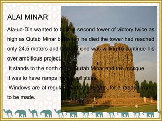 ALAI MINAR
Ala-ud-Din wanted to build a second tower of victory twice as
high as Qutab Minar but when he died the tower had reached
only 24.5 meters and later no one was willing to continue his
over ambitious project.
It stands to the north of the Qutab Minar and the mosque.
It was to have ramps instead of stairs.
Windows are at regular quadrant heights, for a gradual ramp
to be made.
 