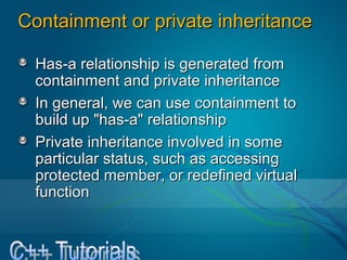 Containment or private inheritanceContainment or private inheritance
Has-a relationship is generated fromHas-a relationship is generated from
containment and private inheritancecontainment and private inheritance
In general, we can use containment toIn general, we can use containment to
build up "has-a" relationshipbuild up "has-a" relationship
Private inheritance involved in somePrivate inheritance involved in some
particular status, such as accessingparticular status, such as accessing
protected member, or redefined virtualprotected member, or redefined virtual
functionfunction
 