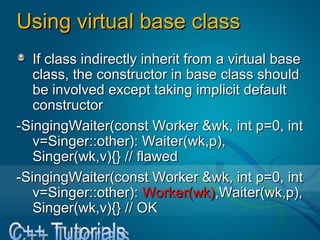 Using virtual base classUsing virtual base class
If class indirectly inherit from a virtual baseIf class indirectly inherit from a virtual base
class, the constructor in base class shouldclass, the constructor in base class should
be involved except taking implicit default cbe involved except taking implicit default c
onstructoronstructor
-SingingWaiter(const Worker &wk, int p=0, int-SingingWaiter(const Worker &wk, int p=0, int
v=Singer::other): Waiter(wk,p), Singer(wk,v=Singer::other): Waiter(wk,p), Singer(wk,
v){} // flawedv){} // flawed
-SingingWaiter(const Worker &wk, int p=0, int-SingingWaiter(const Worker &wk, int p=0, int
v=Singer::other):v=Singer::other): Worker(wk)Worker(wk),Waiter(wk,p),,Waiter(wk,p),
Singer(wk,v){} // OKSinger(wk,v){} // OK
 