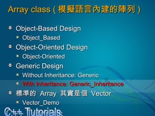 Array class (Array class ( 模擬語言內建的陣列模擬語言內建的陣列 ))
Object-Based DesignObject-Based Design
Object_BasedObject_Based
Object-Oriented DesignObject-Oriented Design
Object-OrientedObject-Oriented
Generic DesignGeneric Design
Without Inheritance: GenericWithout Inheritance: Generic
With Inheritance: Generic_InheritanceWith Inheritance: Generic_Inheritance
標準的標準的 ArrayArray 其實是個其實是個 VectorVector
Vector_DemoVector_Demo
 